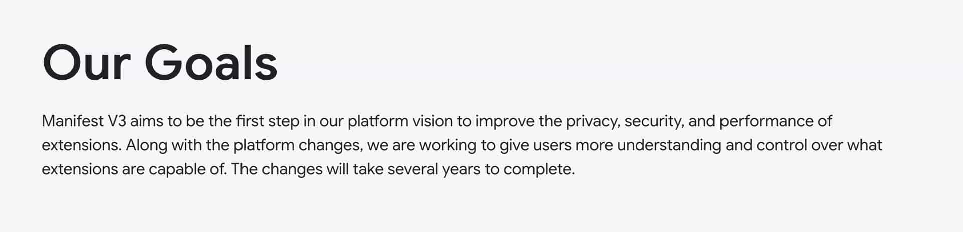 Our Goals: Manifest V3 aims to be the first step in our platform vision to improve the privacy, security, and performance of extensions. Along with the platform changes, we are working to give users more understanding and control over what extensions are capable of. The changes will take several years to complete.